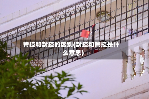 管控和封控的区别(封控和管控是什么意思)-第1张图片