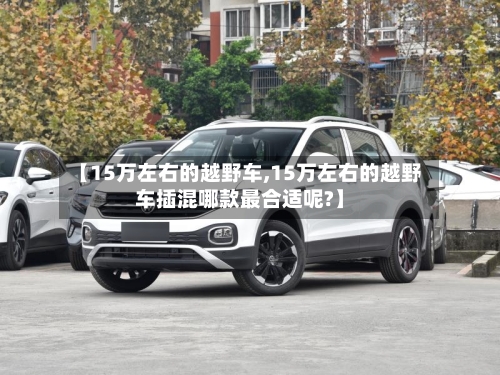 【15万左右的越野车,15万左右的越野车插混哪款最合适呢?】-第1张图片