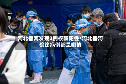 河北香河发现2例核酸阳性/河北香河确诊病例都是哪的-第2张图片