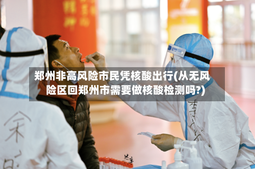 郑州非高风险市民凭核酸出行(从无风险区回郑州市需要做核酸检测吗?)-第1张图片