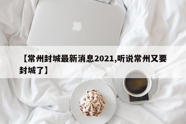 【常州封城最新消息2021,听说常州又要封城了】