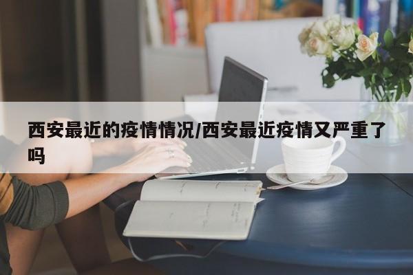 西安最近的疫情情况/西安最近疫情又严重了吗